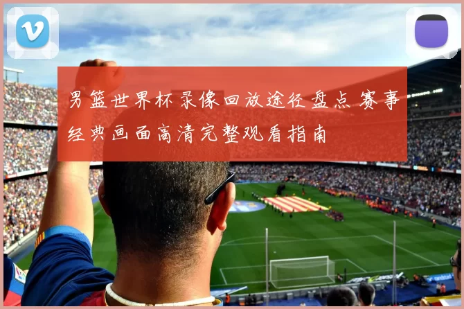 男篮世界杯录像回放途径盘点 赛事经典画面高清完整观看指南