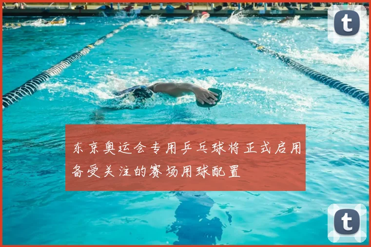 东京奥运会专用乒乓球将正式启用备受关注的赛场用球配置