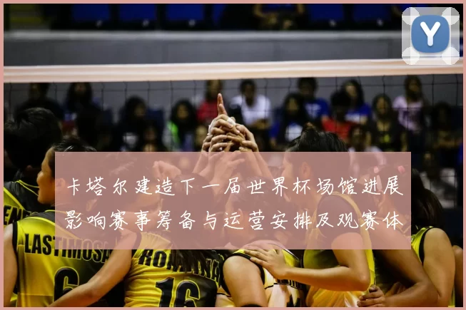 卡塔尔建造下一届世界杯场馆进展影响赛事筹备与运营安排及观赛体验