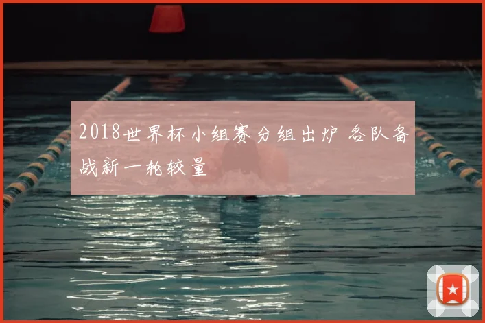 2018世界杯小组赛分组出炉 各队备战新一轮较量
