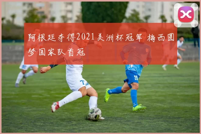 阿根廷夺得2021美洲杯冠军 梅西圆梦国家队首冠