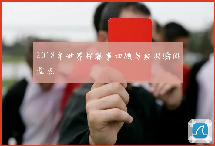2018年世界杯赛事回顾与经典瞬间盘点