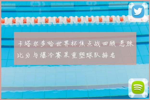 卡塔尔多哈世界杯焦点战回顾 悬殊比分与爆冷赛果重塑球队排名