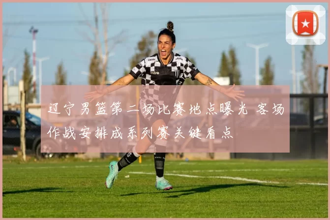 辽宁男篮第二场比赛地点曝光 客场作战安排成系列赛关键看点