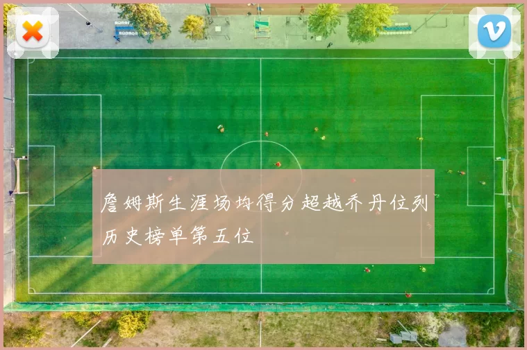 詹姆斯生涯场均得分超越乔丹位列历史榜单第五位