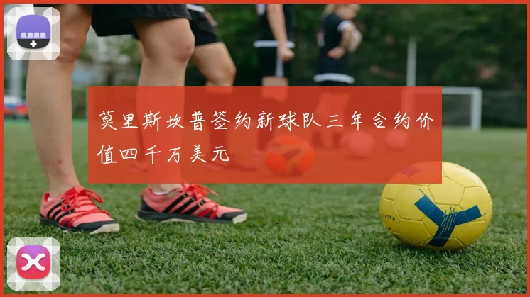莫里斯坎普签约新球队三年合约价值四千万美元