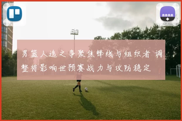 男篮人选之争聚焦锋线与组织者 调整将影响世预赛战力与攻防稳定