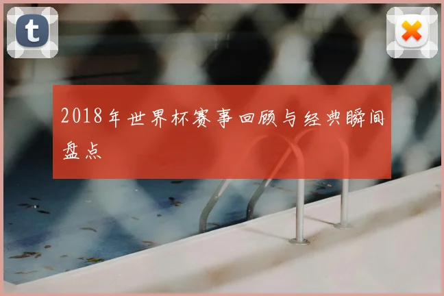 2018年世界杯赛事回顾与经典瞬间盘点