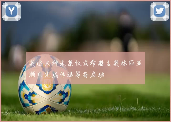 奥运火种采集仪式希腊古奥林匹亚顺利完成传递筹备启动