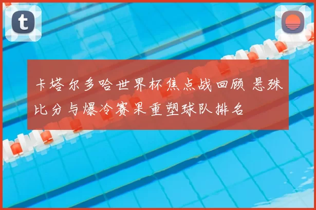 卡塔尔多哈世界杯焦点战回顾 悬殊比分与爆冷赛果重塑球队排名