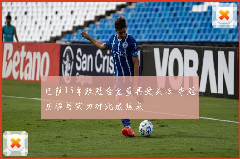 巴萨15年欧冠含金量再受关注 夺冠历程与实力对比成焦点