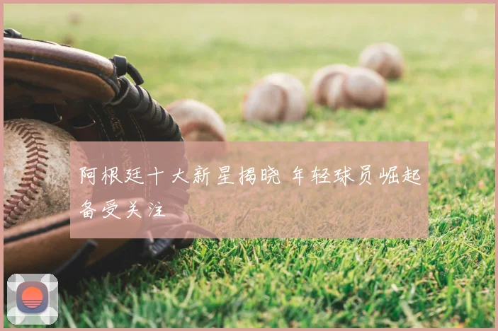 阿根廷十大新星揭晓 年轻球员崛起备受关注