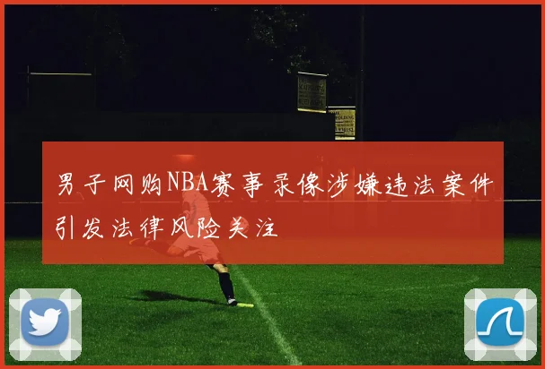男子网购NBA赛事录像涉嫌违法案件引发法律风险关注