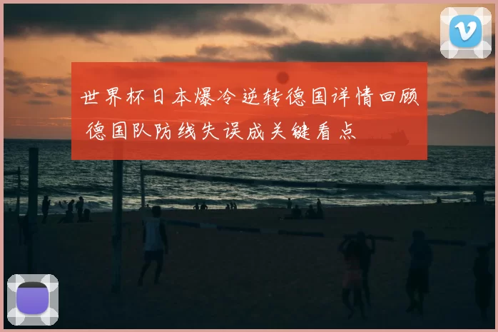 世界杯日本爆冷逆转德国详情回顾 德国队防线失误成关键看点