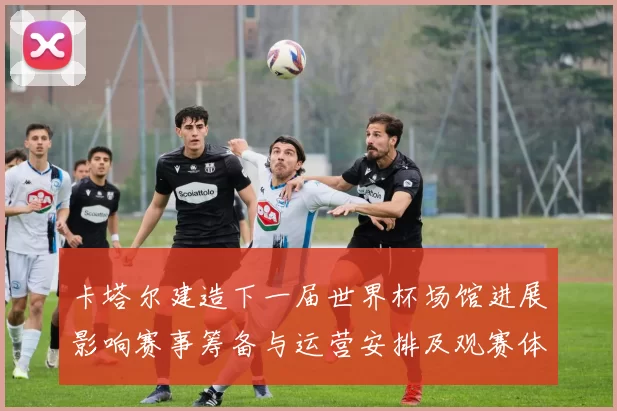 卡塔尔建造下一届世界杯场馆进展影响赛事筹备与运营安排及观赛体验