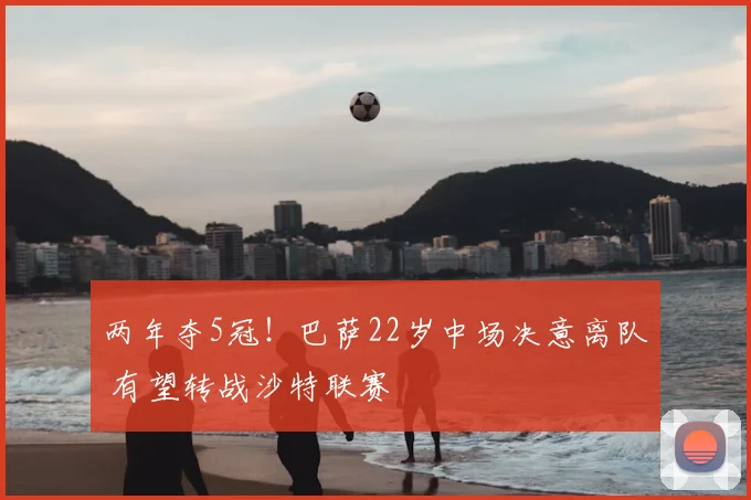两年夺5冠!巴萨22岁中场决意离队 有望转战沙特联赛