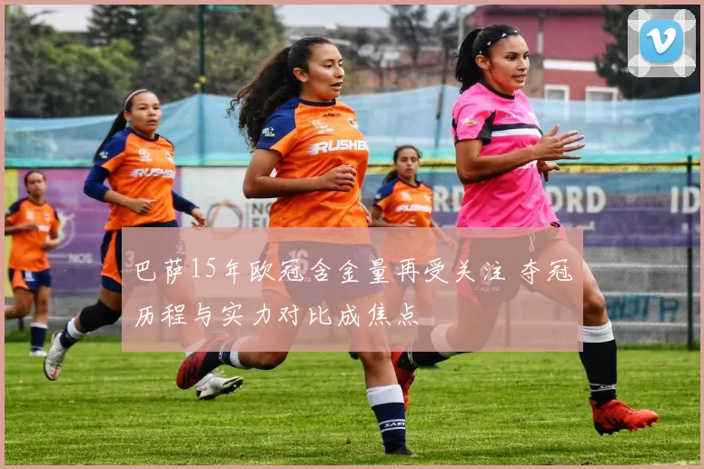 巴萨15年欧冠含金量再受关注 夺冠历程与实力对比成焦点