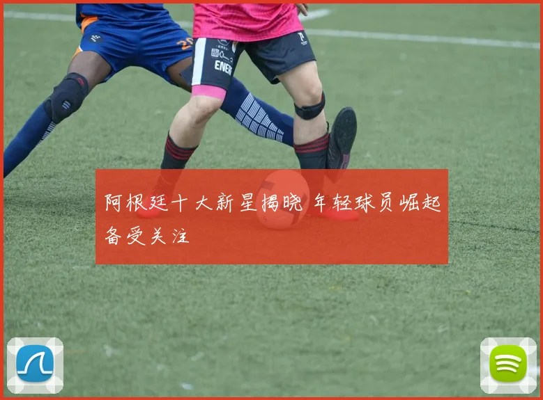阿根廷十大新星揭晓 年轻球员崛起备受关注