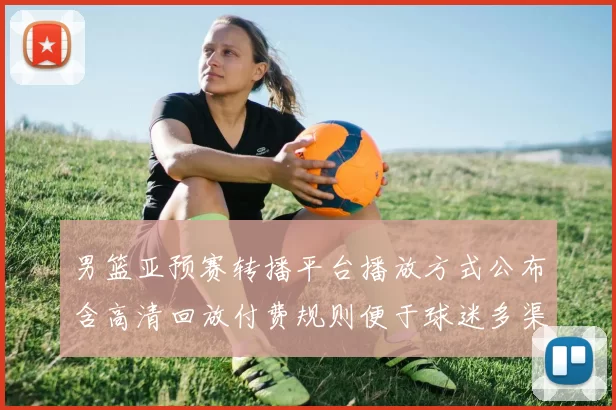 男篮亚预赛转播平台播放方式公布含高清回放付费规则便于球迷多渠道收看