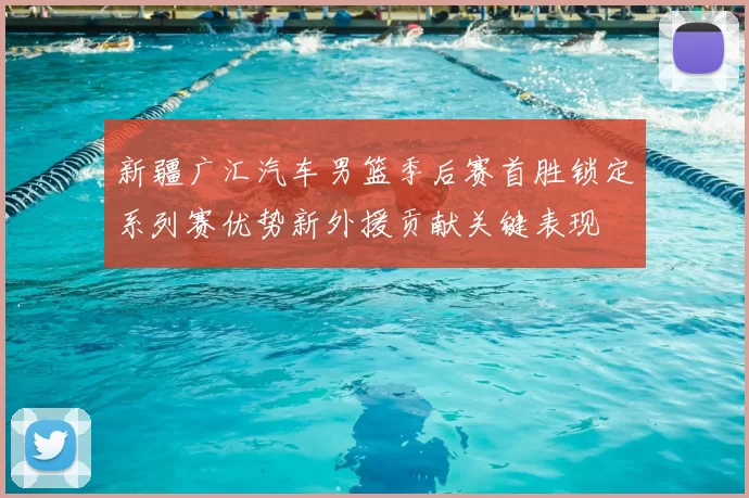 新疆广汇汽车男篮季后赛首胜锁定系列赛优势新外援贡献关键表现