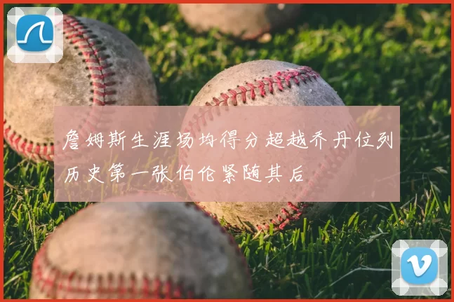 詹姆斯生涯场均得分超越乔丹位列历史第一张伯伦紧随其后