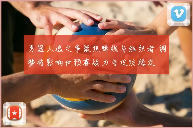 男篮人选之争聚焦锋线与组织者 调整将影响世预赛战力与攻防稳定