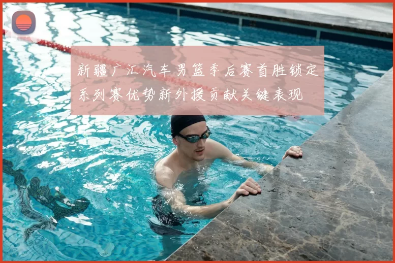 新疆广汇汽车男篮季后赛首胜锁定系列赛优势新外援贡献关键表现