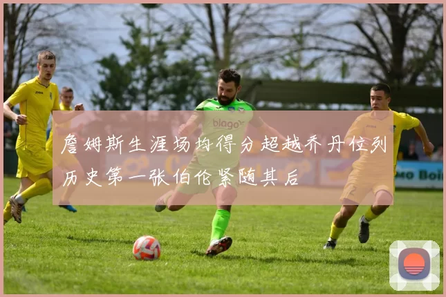 詹姆斯生涯场均得分超越乔丹位列历史第一张伯伦紧随其后