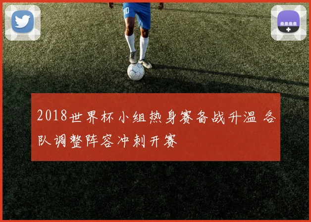 2018世界杯小组热身赛备战升温 各队调整阵容冲刺开赛