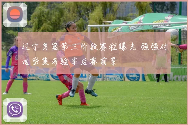 辽宁男篮第三阶段赛程曝光 强强对话密集考验季后赛前景