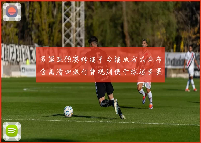 男篮亚预赛转播平台播放方式公布含高清回放付费规则便于球迷多渠道收看