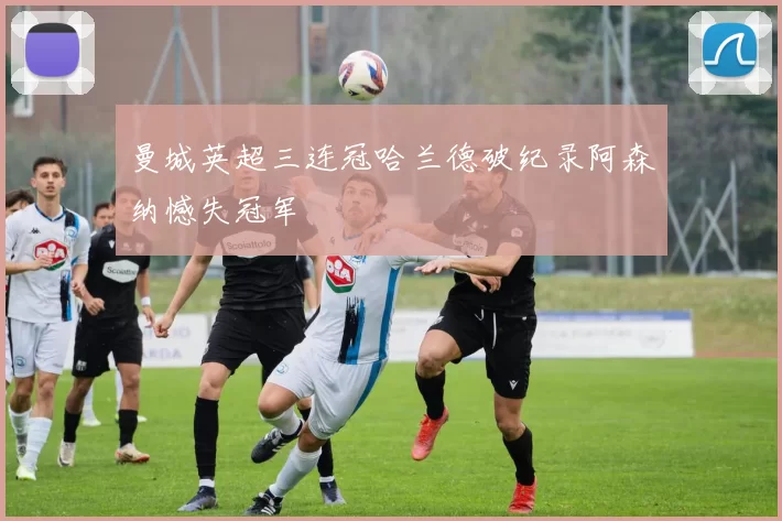 曼城英超三连冠哈兰德破纪录阿森纳憾失冠军