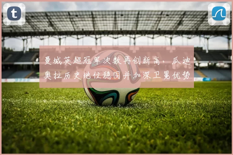 曼城英超冠军次数再创新高，瓜迪奥拉历史地位稳固并加深卫冕优势