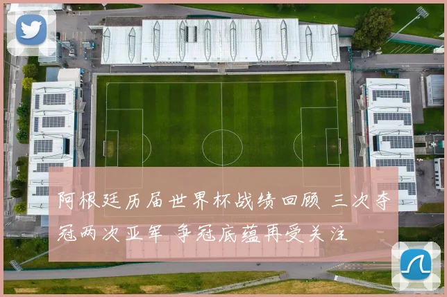 阿根廷历届世界杯战绩回顾 三次夺冠两次亚军 争冠底蕴再受关注