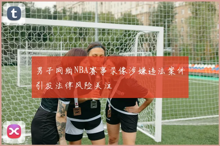 男子网购NBA赛事录像涉嫌违法案件引发法律风险关注