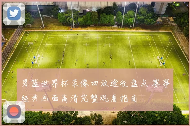 男篮世界杯录像回放途径盘点 赛事经典画面高清完整观看指南