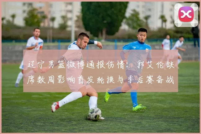 辽宁男篮微博通报伤情：郭艾伦缺席数周影响首发轮换与季后赛备战