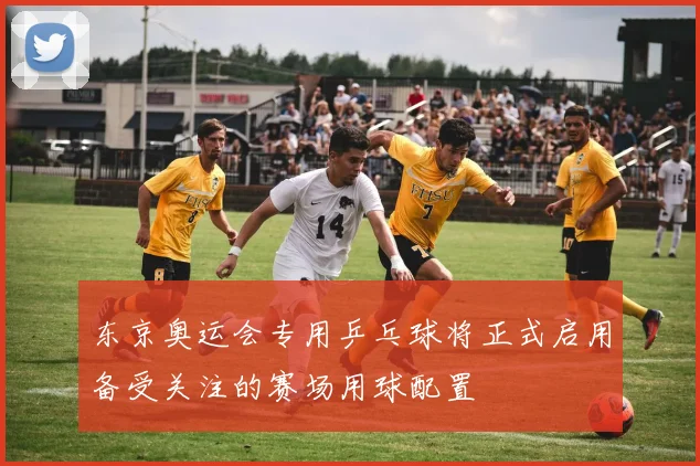 东京奥运会专用乒乓球将正式启用备受关注的赛场用球配置