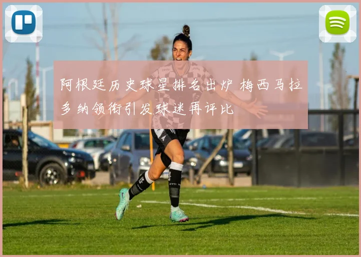 阿根廷历史球星排名出炉 梅西马拉多纳领衔引发球迷再评比